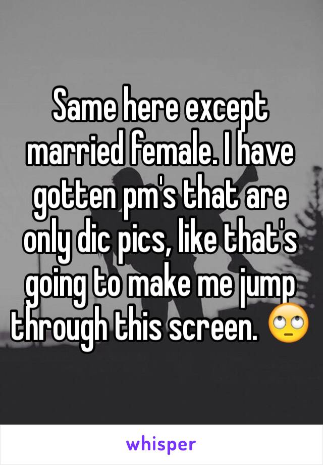 Same here except married female. I have gotten pm's that are only dic pics, like that's going to make me jump through this screen. 🙄
