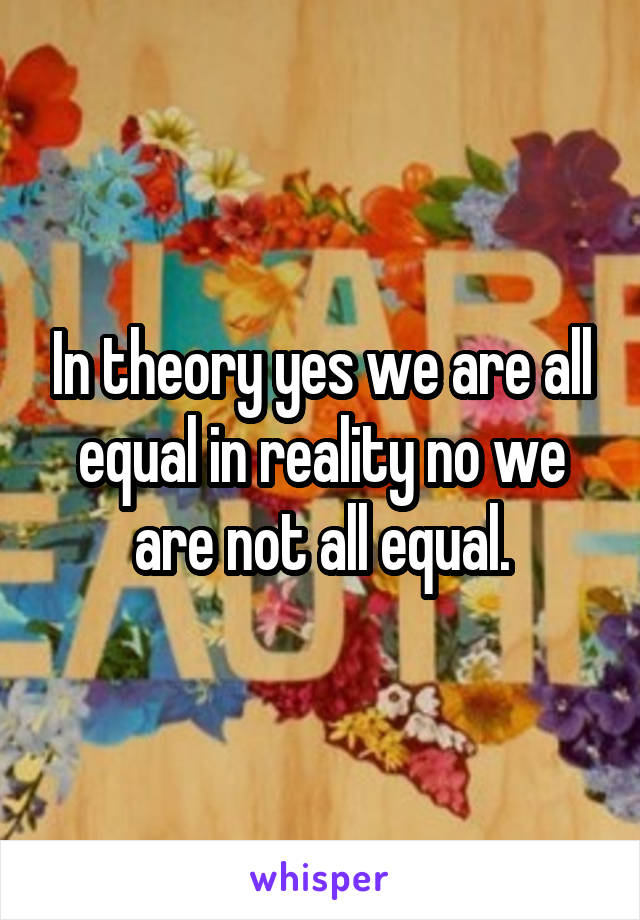 In theory yes we are all equal in reality no we are not all equal.