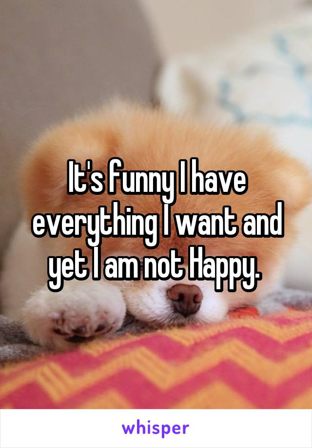 It's funny I have everything I want and yet I am not Happy. 