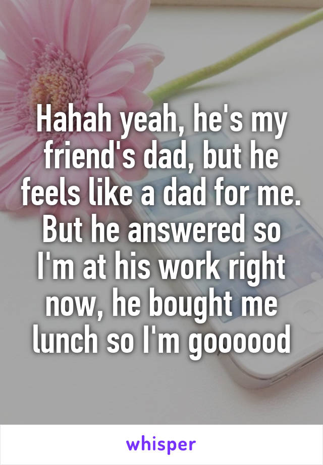Hahah yeah, he's my friend's dad, but he feels like a dad for me. But he answered so I'm at his work right now, he bought me lunch so I'm goooood