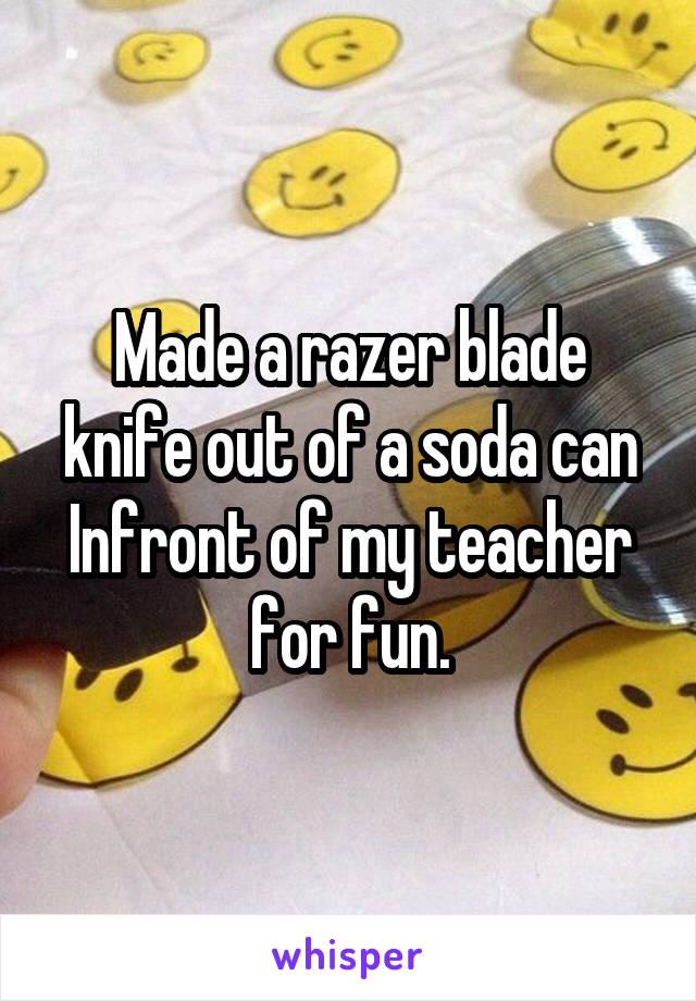 Made a razer blade knife out of a soda can Infront of my teacher for fun.