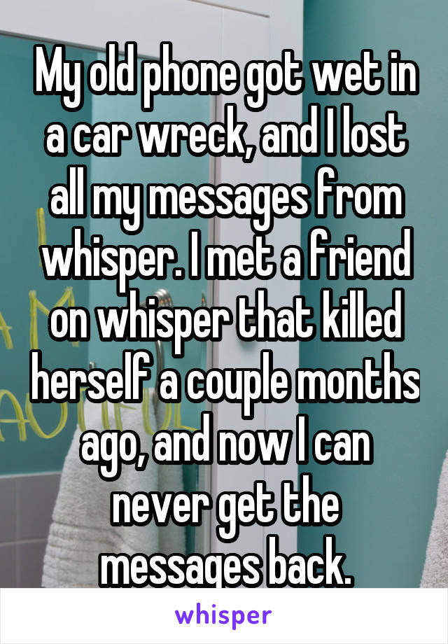 My old phone got wet in a car wreck, and I lost all my messages from whisper. I met a friend on whisper that killed herself a couple months ago, and now I can never get the messages back.