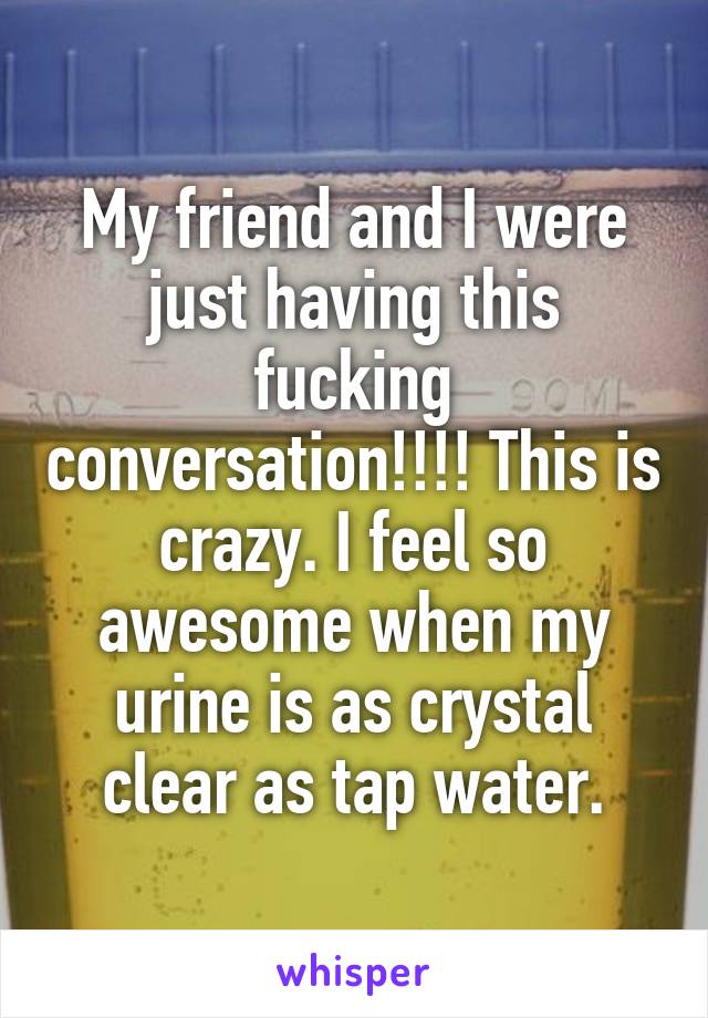 My friend and I were just having this fucking conversation!!!! This is crazy. I feel so awesome when my urine is as crystal clear as tap water.