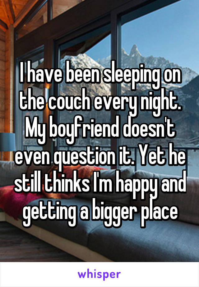 I have been sleeping on the couch every night. My boyfriend doesn't even question it. Yet he still thinks I'm happy and getting a bigger place