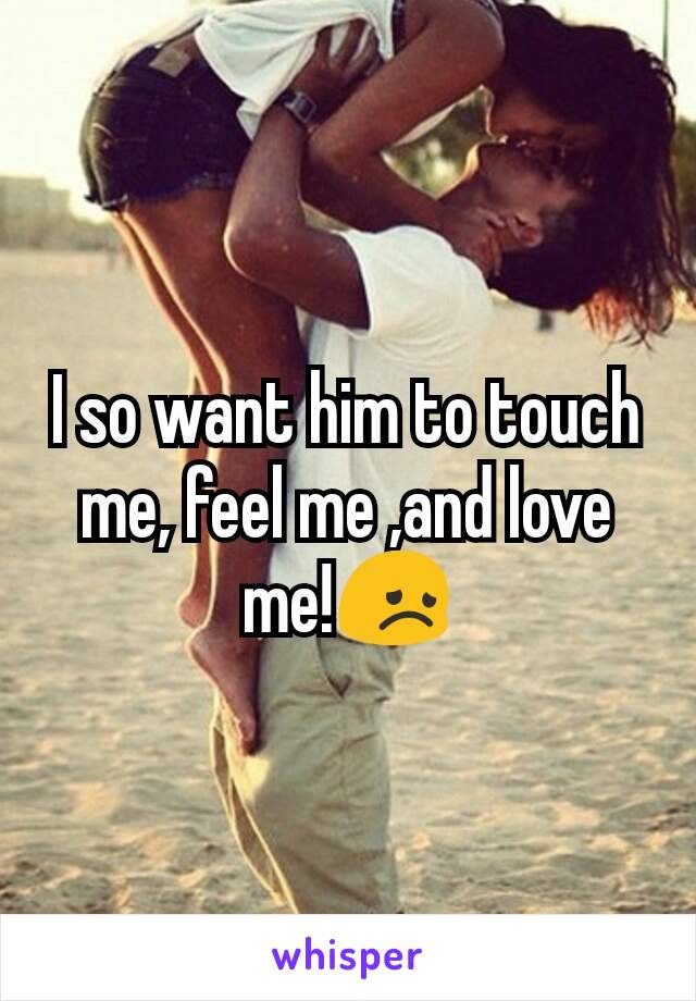 I so want him to touch me, feel me ,and love me!😞