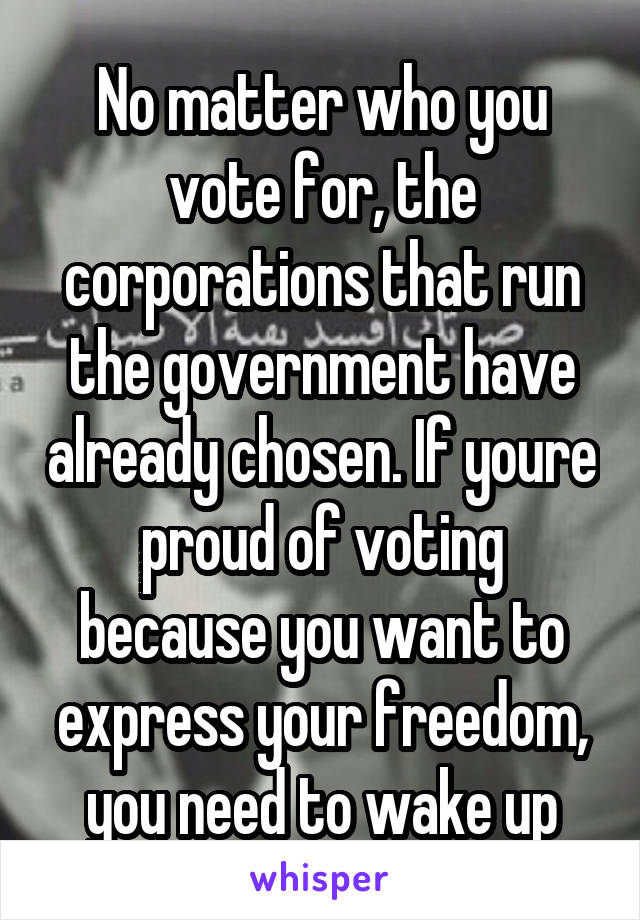 No matter who you vote for, the corporations that run the government have already chosen. If youre proud of voting because you want to express your freedom, you need to wake up