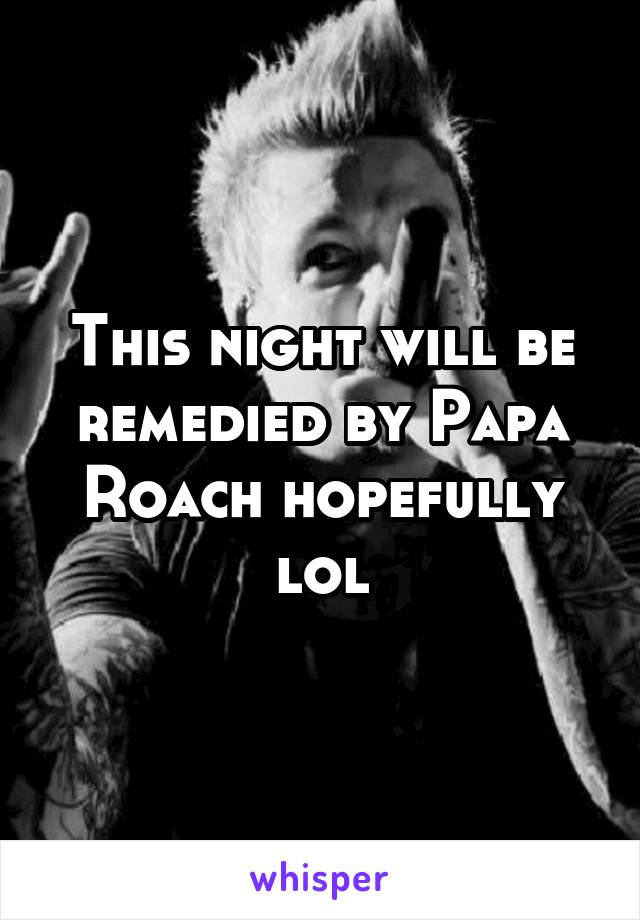 This night will be remedied by Papa Roach hopefully lol