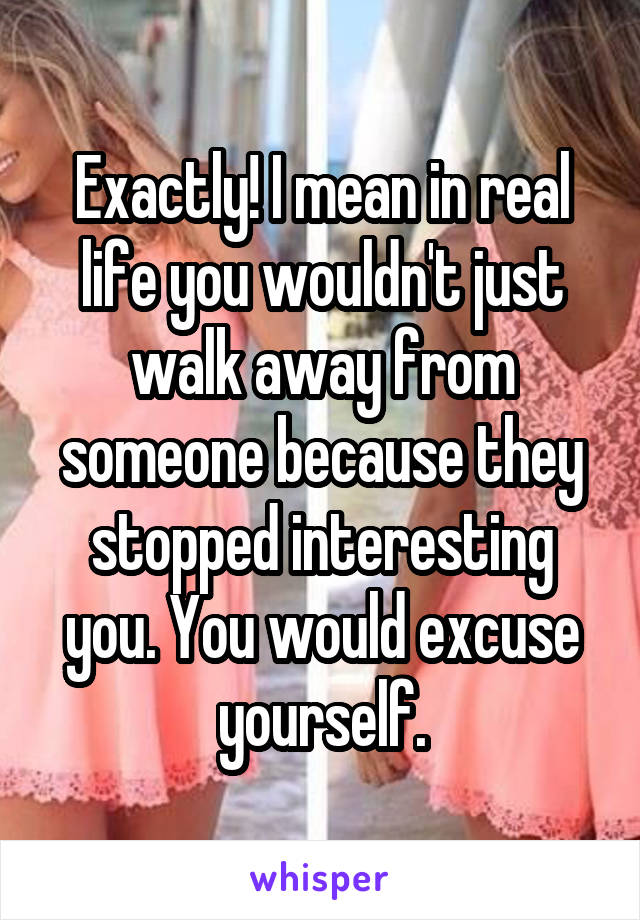 Exactly! I mean in real life you wouldn't just walk away from someone because they stopped interesting you. You would excuse yourself.