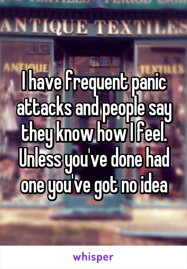 I have frequent panic attacks and people say they know how I feel. Unless you've done had one you've got no idea