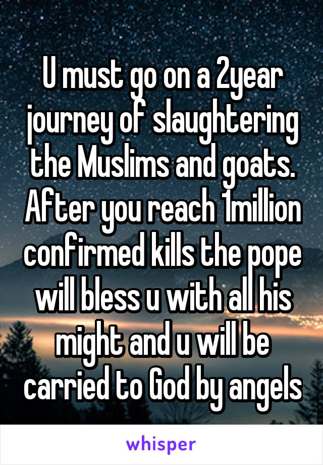 U must go on a 2year journey of slaughtering the Muslims and goats. After you reach 1million confirmed kills the pope will bless u with all his might and u will be carried to God by angels
