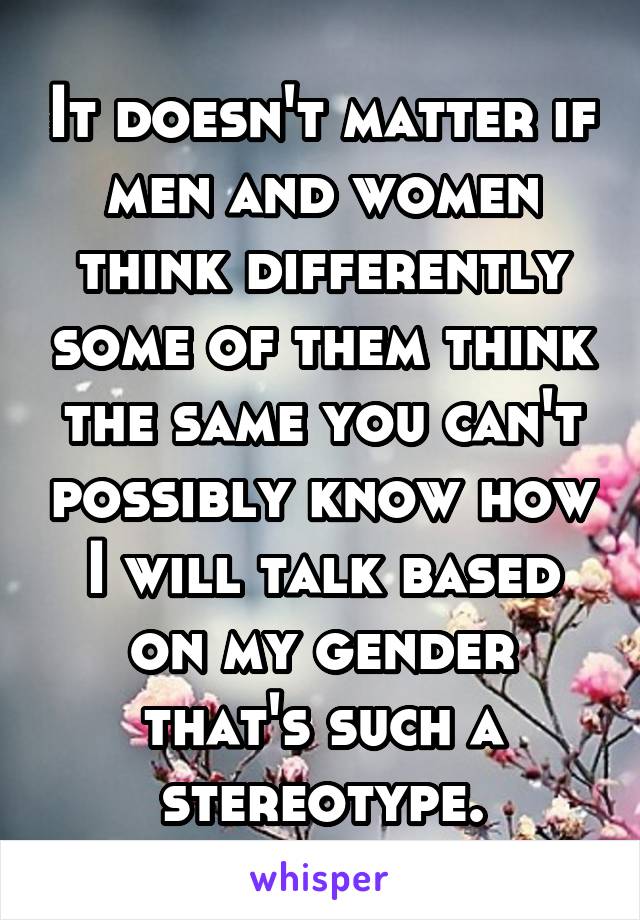 It doesn't matter if men and women think differently some of them think the same you can't possibly know how I will talk based on my gender that's such a stereotype.