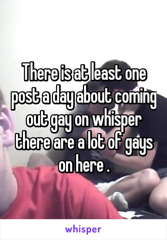 There is at least one post a day about coming out gay on whisper there are a lot of gays on here .