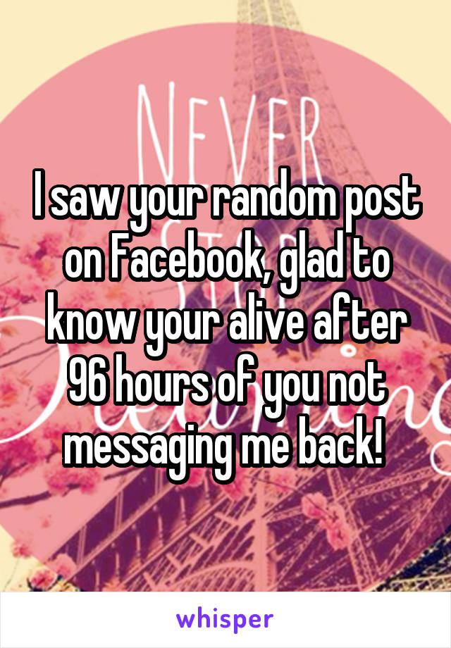 I saw your random post on Facebook, glad to know your alive after 96 hours of you not messaging me back! 