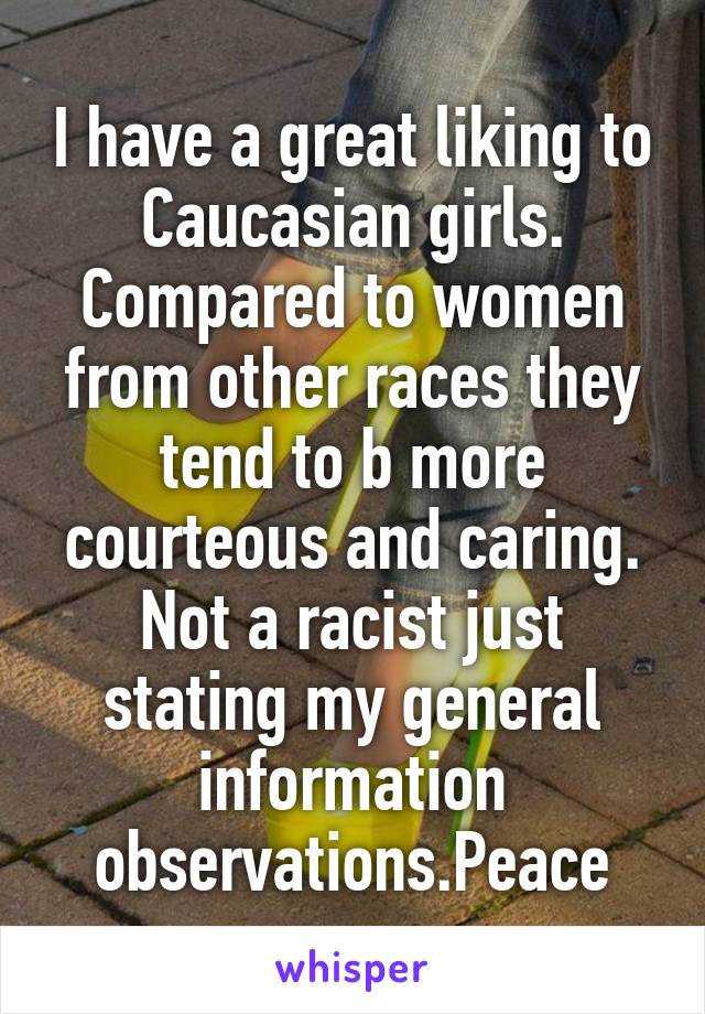 I have a great liking to Caucasian girls. Compared to women from other races they tend to b more courteous and caring. Not a racist just stating my general information observations.Peace