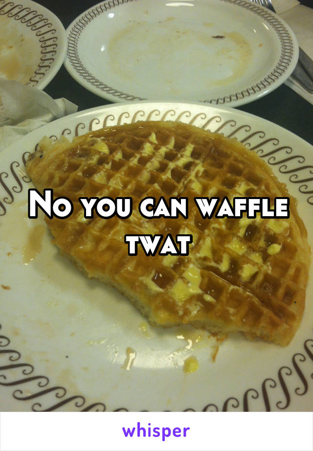 No you can waffle twat