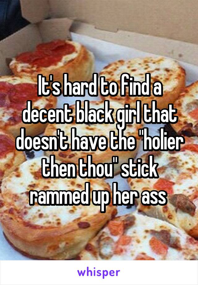 It's hard to find a decent black girl that doesn't have the "holier then thou" stick rammed up her ass 