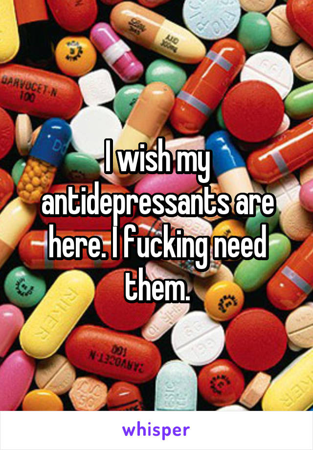 I wish my antidepressants are here. I fucking need them.