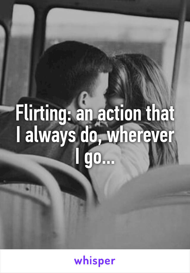 Flirting: an action that I always do, wherever I go...