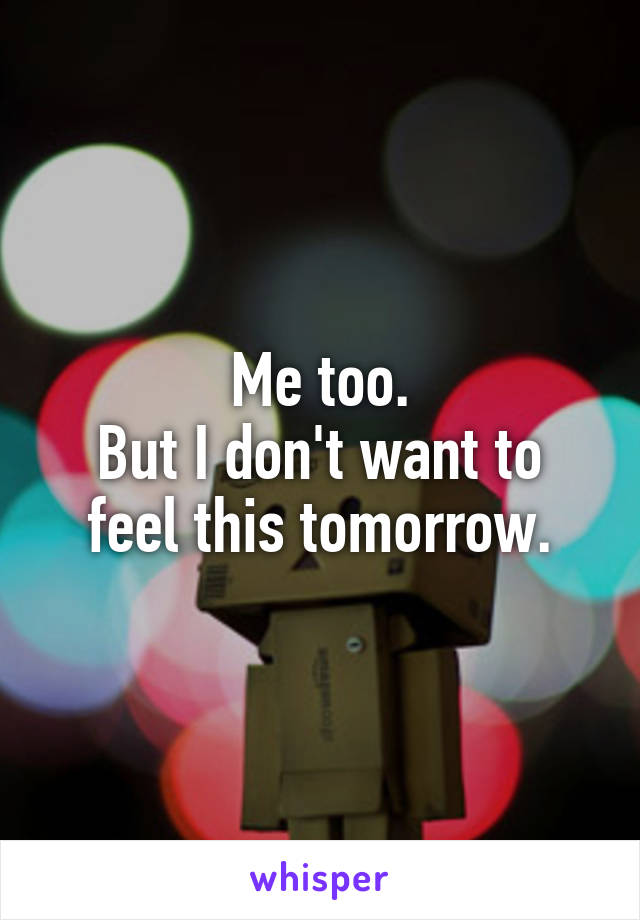 Me too.
But I don't want to feel this tomorrow.
