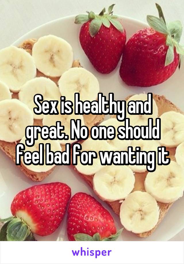 Sex is healthy and great. No one should feel bad for wanting it
