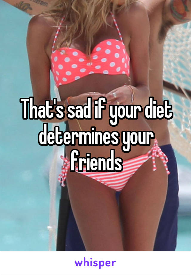 That's sad if your diet determines your friends