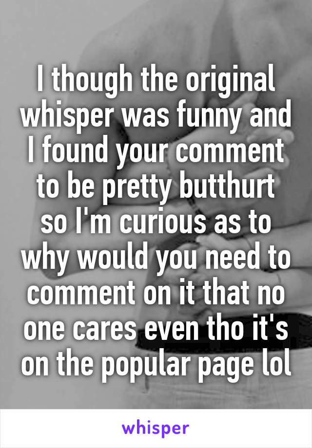 I though the original whisper was funny and I found your comment to be pretty butthurt so I'm curious as to why would you need to comment on it that no one cares even tho it's on the popular page lol