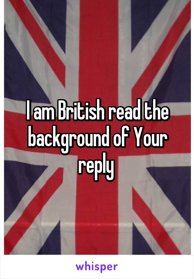 I am British read the background of Your reply 
