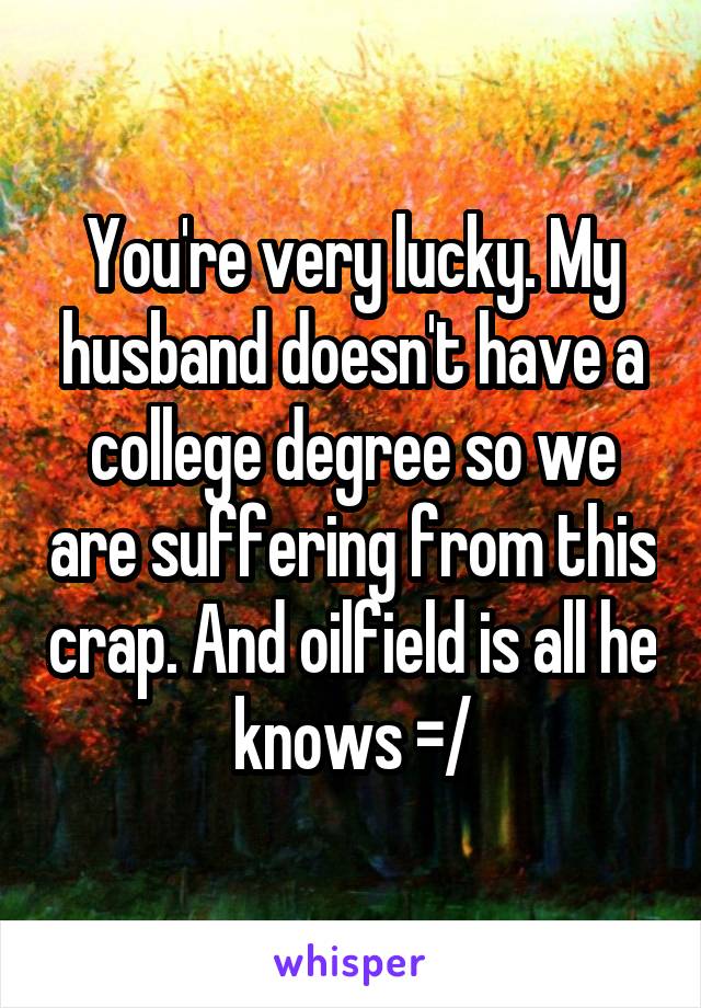 You're very lucky. My husband doesn't have a college degree so we are suffering from this crap. And oilfield is all he knows =/