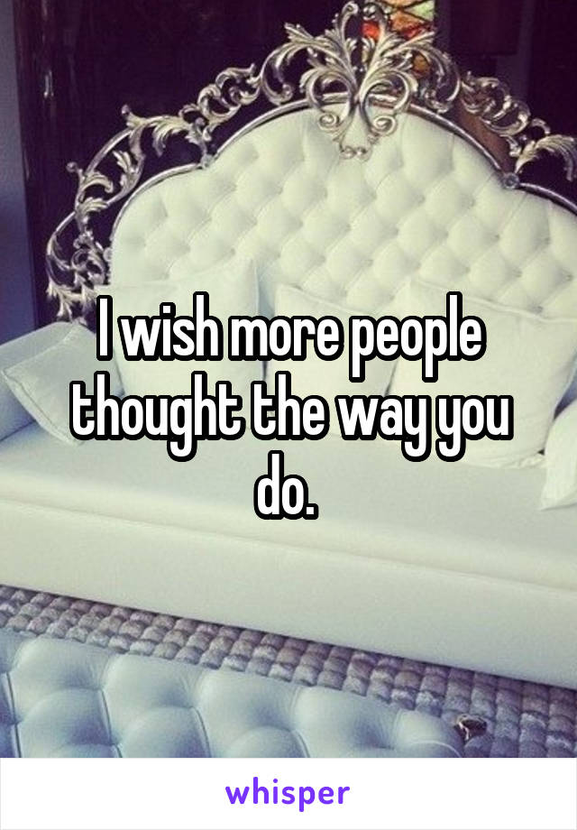 I wish more people thought the way you do. 