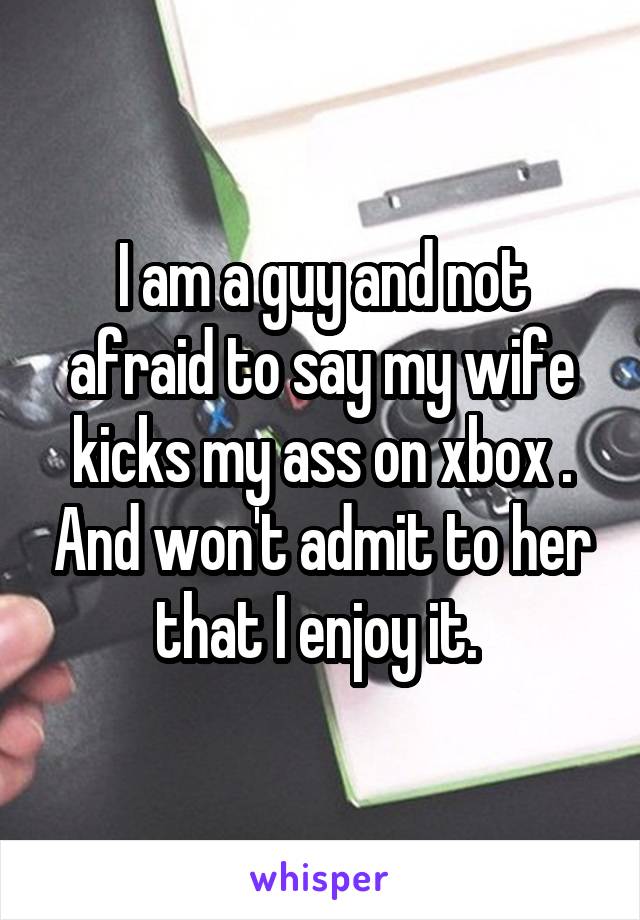 I am a guy and not afraid to say my wife kicks my ass on xbox . And won't admit to her that I enjoy it. 