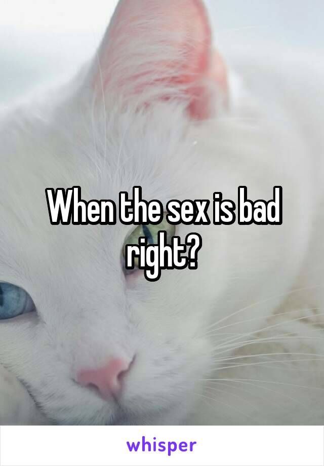 When the sex is bad right?