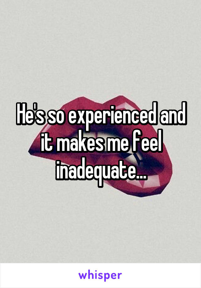 He's so experienced and it makes me feel inadequate...