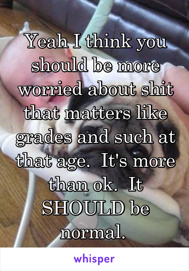 Yeah I think you should be more worried about shit that matters like grades and such at that age.  It's more than ok.  It SHOULD be normal. 