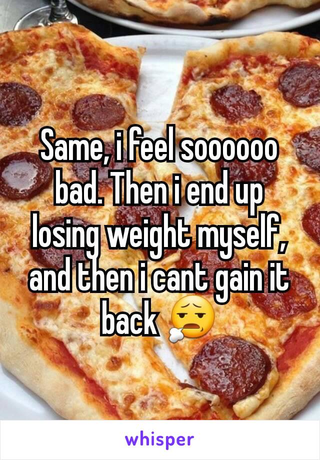 Same, i feel soooooo bad. Then i end up losing weight myself, and then i cant gain it back 😧