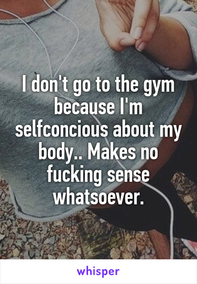 I don't go to the gym because I'm selfconcious about my body.. Makes no fucking sense whatsoever.