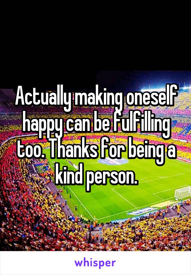 Actually making oneself happy can be fulfilling too. Thanks for being a kind person.
