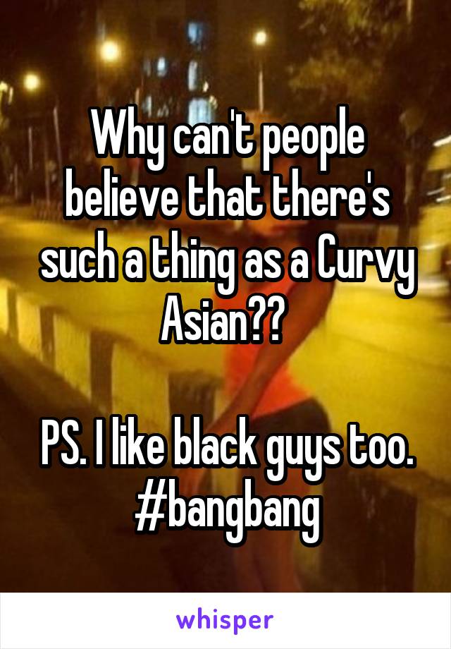 Why can't people believe that there's such a thing as a Curvy Asian?? 

PS. I like black guys too. #bangbang