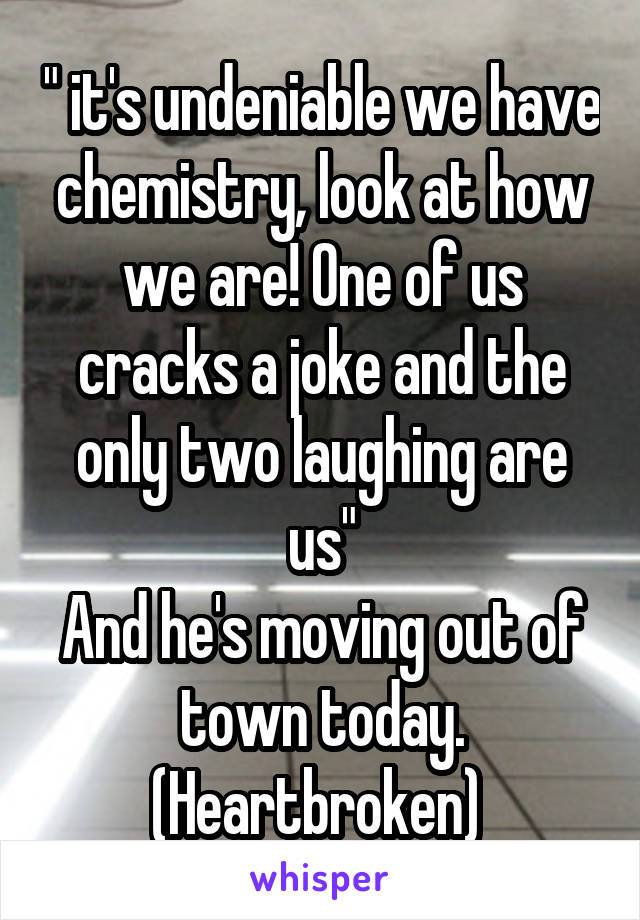 " it's undeniable we have chemistry, look at how we are! One of us cracks a joke and the only two laughing are us"
And he's moving out of town today. (Heartbroken) 