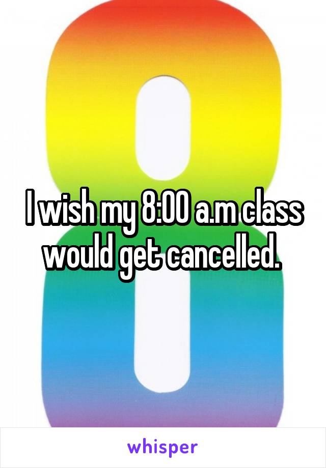 I wish my 8:00 a.m class would get cancelled. 