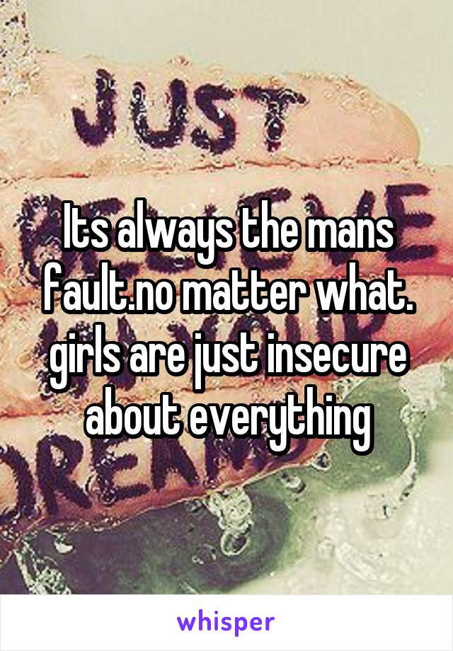 Its always the mans fault.no matter what.
girls are just insecure about everything