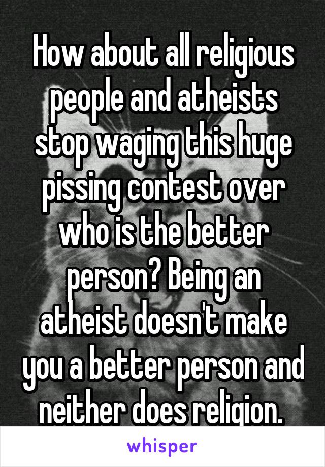 How about all religious people and atheists stop waging this huge pissing contest over who is the better person? Being an atheist doesn't make you a better person and neither does religion. 