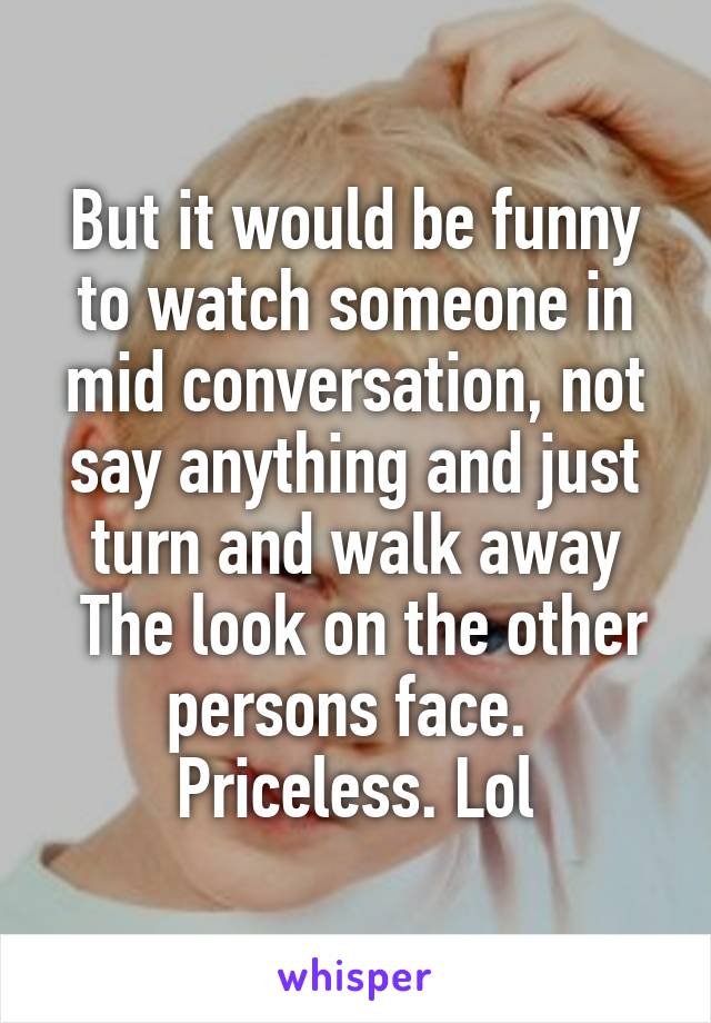 But it would be funny to watch someone in mid conversation, not say anything and just turn and walk away
 The look on the other persons face. 
Priceless. Lol