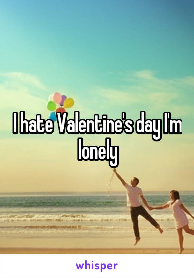 I hate Valentine's day I'm lonely