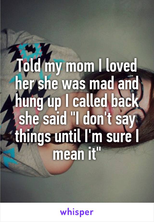 Told my mom I loved her she was mad and hung up I called back she said "I don't say things until I'm sure I mean it"