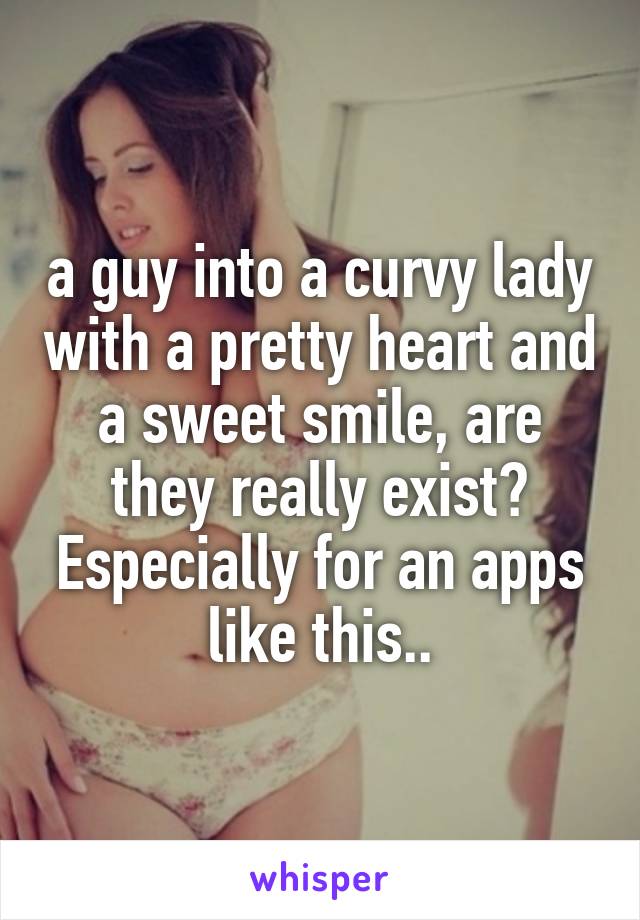 a guy into a curvy lady with a pretty heart and a sweet smile, are they really exist?
Especially for an apps like this..