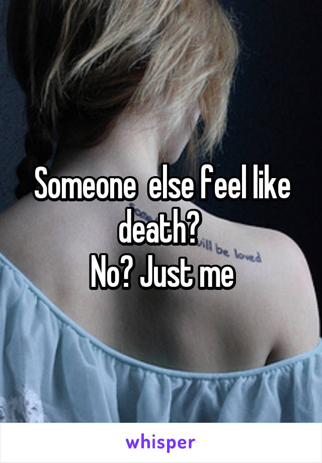 Someone  else feel like death? 
No? Just me