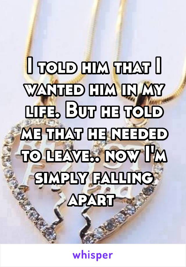 I told him that I wanted him in my life. But he told me that he needed to leave.. now I'm simply falling apart 
