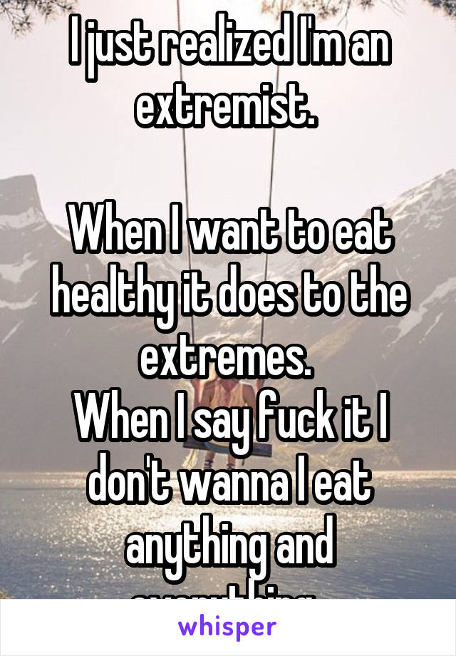 I just realized I'm an extremist. 

When I want to eat healthy it does to the extremes. 
When I say fuck it I don't wanna I eat anything and everything. 