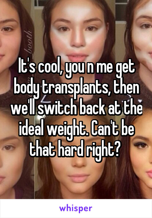 It's cool, you n me get body transplants, then we'll switch back at the ideal weight. Can't be that hard right? 