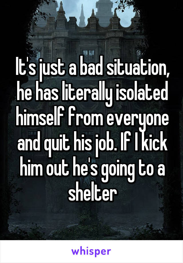 It's just a bad situation, he has literally isolated himself from everyone and quit his job. If I kick him out he's going to a shelter